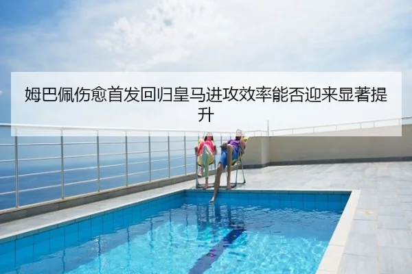 姆巴佩伤愈首发回归皇马进攻效率能否迎来显著提升