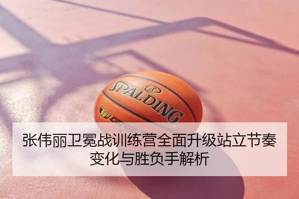 张伟丽卫冕战训练营全面升级站立节奏变化与胜负手解析